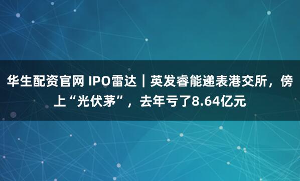 华生配资官网 IPO雷达｜英发睿能递表港交所，傍上“光伏茅”，去年亏了8.64亿元