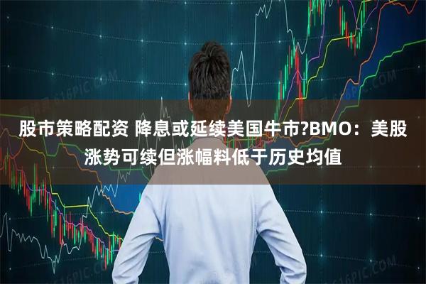 股市策略配资 降息或延续美国牛市?BMO：美股涨势可续但涨幅料低于历史均值