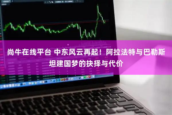 尚牛在线平台 中东风云再起！阿拉法特与巴勒斯坦建国梦的抉择与代价