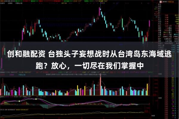 创和融配资 台独头子妄想战时从台湾岛东海域逃跑？放心，一切尽在我们掌握中