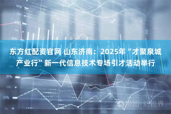 东方红配资官网 山东济南：2025年“才聚泉城产业行”新一代信息技术专场引才活动举行