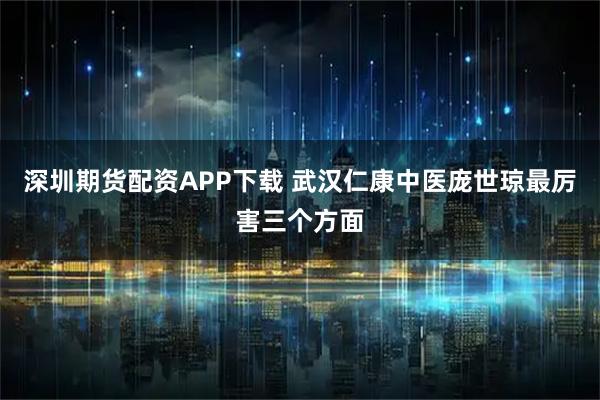 深圳期货配资APP下载 武汉仁康中医庞世琼最厉害三个方面