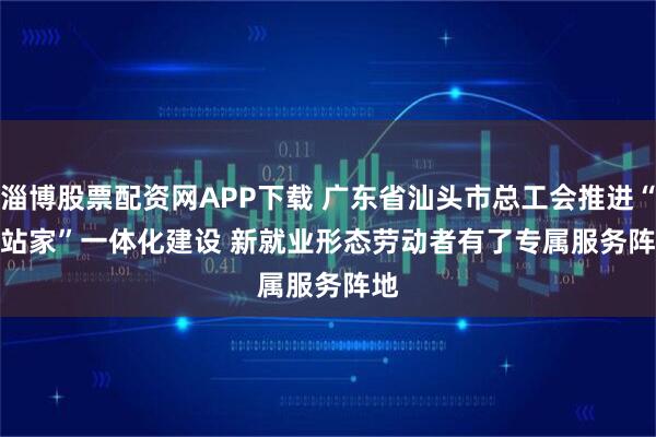 淄博股票配资网APP下载 广东省汕头市总工会推进“会站家”一体化建设 新就业形态劳动者有了专属服务阵地
