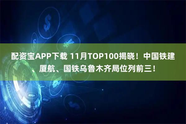 配资宝APP下载 11月TOP100揭晓！中国铁建、厦航、国铁乌鲁木齐局位列前三！