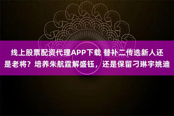 线上股票配资代理APP下载 替补二传选新人还是老将？培养朱航霆解盛钰，还是保留刁琳宇姚迪
