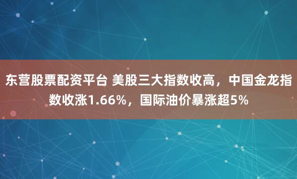 东营股票配资平台 美股三大指数收高，中国金龙指数收涨1.66%，国际油价暴涨超5%