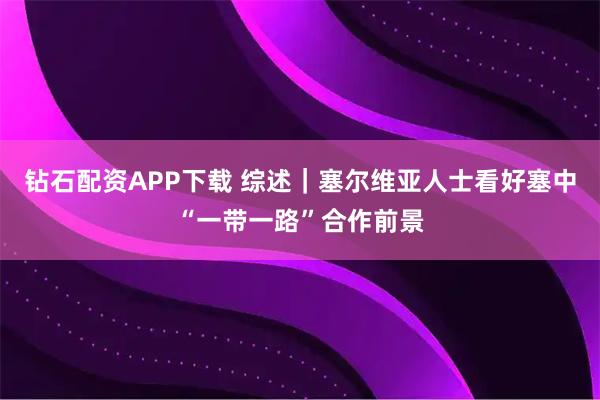 钻石配资APP下载 综述｜塞尔维亚人士看好塞中“一带一路”合作前景