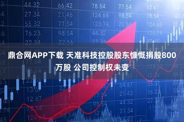 鼎合网APP下载 天准科技控股股东慷慨捐股800万股 公司控制权未变