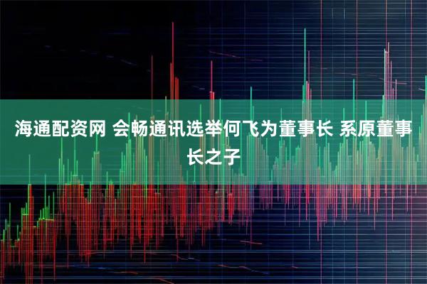 海通配资网 会畅通讯选举何飞为董事长 系原董事长之子