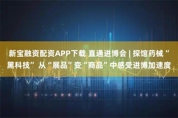 新宝融资配资APP下载 直通进博会 | 探馆药械“黑科技” 从“展品”变“商品”中感受进博加速度