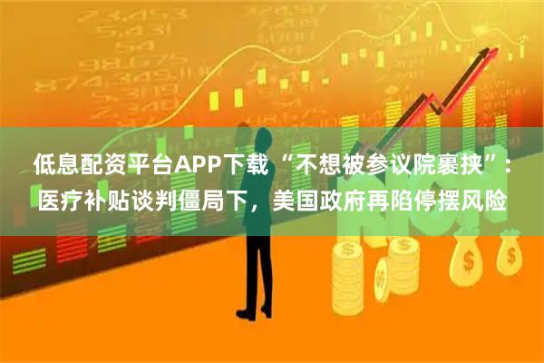 低息配资平台APP下载 “不想被参议院裹挟”：医疗补贴谈判僵局下，美国政府再陷停摆风险