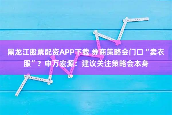 黑龙江股票配资APP下载 券商策略会门口“卖衣服”？申万宏源：建议关注策略会本身