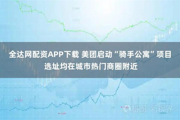 全达网配资APP下载 美团启动“骑手公寓”项目 选址均在城市热门商圈附近