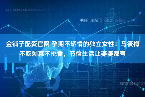 金铺子配资官网 孕期不矫情的独立女性！马筱梅不吃剩菜不挑食，节俭生活让婆婆都夸