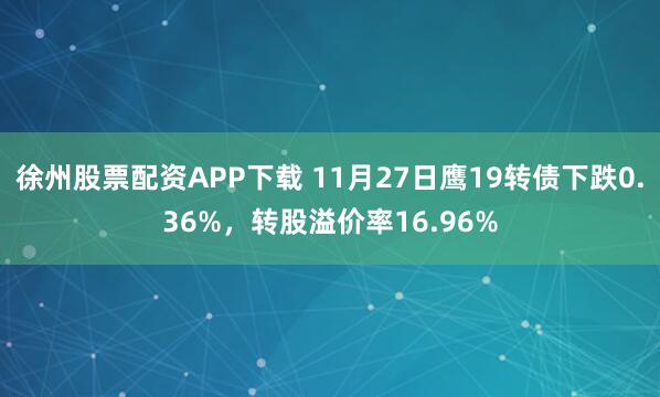徐州股票配资APP下载 11月27日鹰19转债下跌0.36%，转股溢价率16.96%