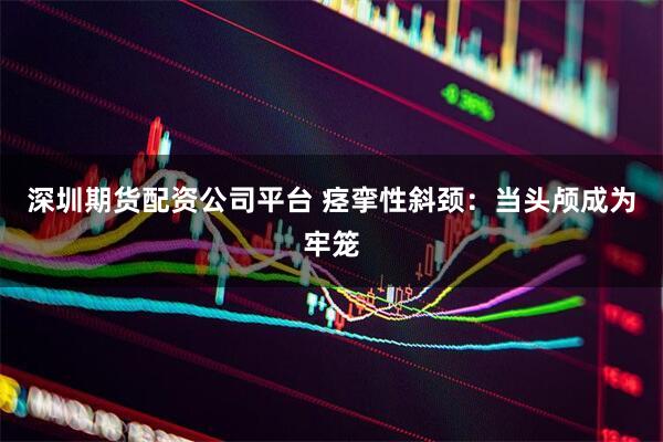 深圳期货配资公司平台 痉挛性斜颈：当头颅成为牢笼