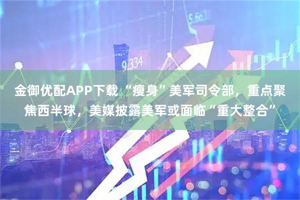 金御优配APP下载 “瘦身”美军司令部，重点聚焦西半球，美媒披露美军或面临“重大整合”
