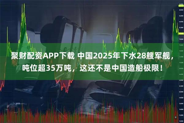 聚财配资APP下载 中国2025年下水28艘军舰，吨位超35万吨，这还不是中国造船极限！