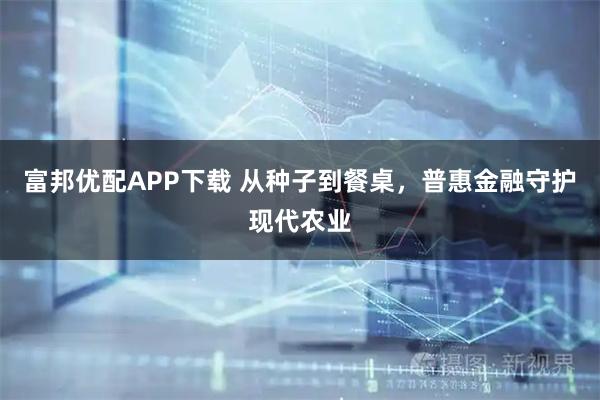 富邦优配APP下载 从种子到餐桌，普惠金融守护现代农业