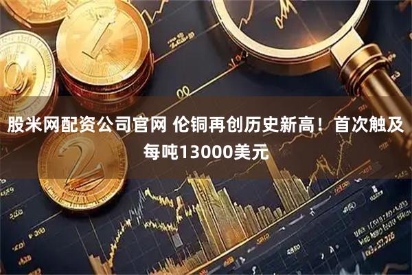 股米网配资公司官网 伦铜再创历史新高！首次触及每吨13000美元