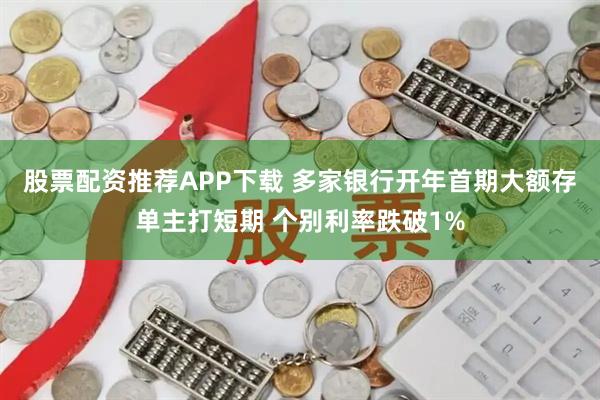股票配资推荐APP下载 多家银行开年首期大额存单主打短期 个别利率跌破1%