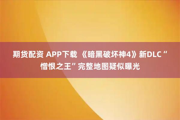 期货配资 APP下载 《暗黑破坏神4》新DLC“憎恨之王”完整地图疑似曝光