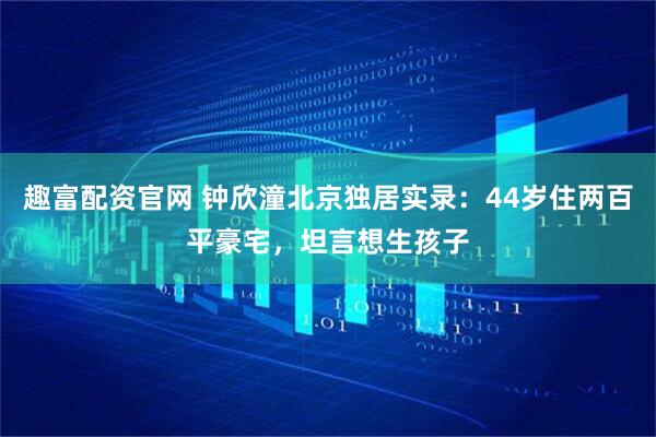 趣富配资官网 钟欣潼北京独居实录：44岁住两百平豪宅，坦言想生孩子