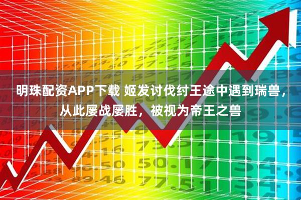 明珠配资APP下载 姬发讨伐纣王途中遇到瑞兽，从此屡战屡胜，被视为帝王之兽
