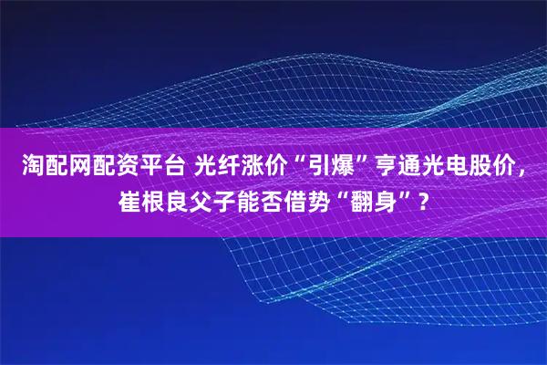 淘配网配资平台 光纤涨价“引爆”亨通光电股价，崔根良父子能否借势“翻身”？