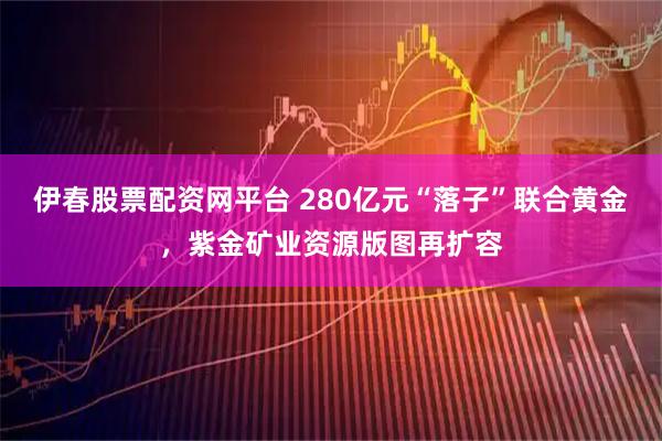 伊春股票配资网平台 280亿元“落子”联合黄金，紫金矿业资源版图再扩容