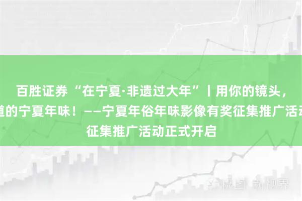 百胜证券 “在宁夏·非遗过大年”丨用你的镜头，留住最地道的宁夏年味！——宁夏年俗年味影像有奖征集推广活动正式开启