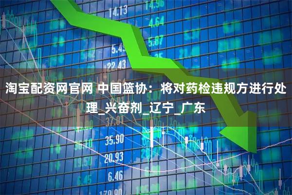 淘宝配资网官网 中国篮协：将对药检违规方进行处理_兴奋剂_辽宁_广东