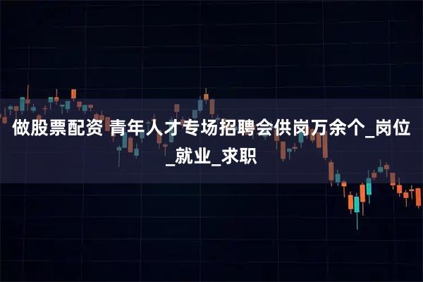 做股票配资 青年人才专场招聘会供岗万余个_岗位_就业_求职