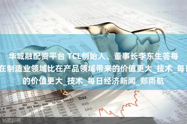 华城融配资平台 TCL创始人、董事长李东生答每经：中期来看，AI在制造业领域比在产品领域带来的价值更大_技术_每日经济新闻_郑雨航