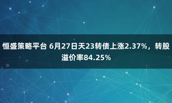 恒盛策略平台 6月27日天23转债上涨2.37%，转股溢价率84.25%