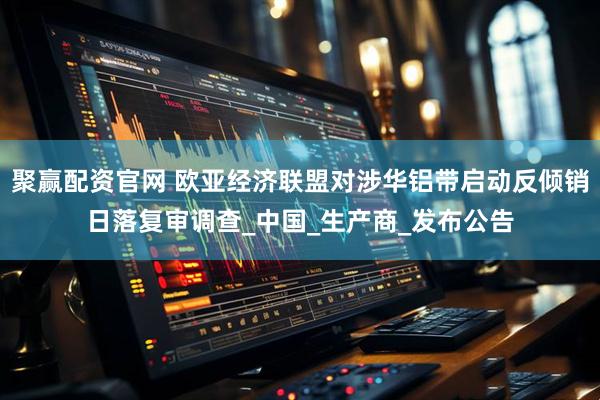 聚赢配资官网 欧亚经济联盟对涉华铝带启动反倾销日落复审调查_中国_生产商_发布公告