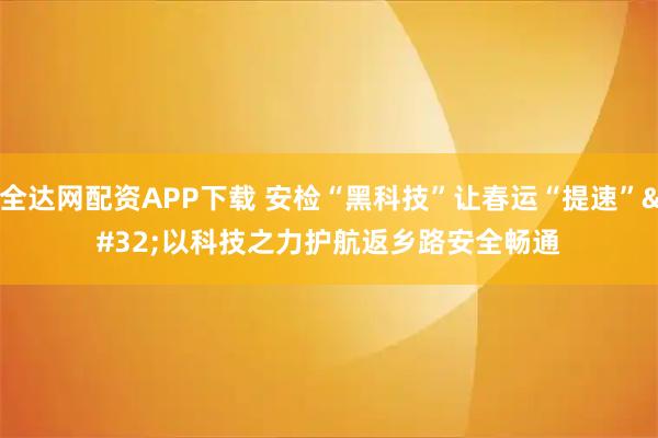 全达网配资APP下载 安检“黑科技”让春运“提速” 以科技之力护航返乡路安全畅通