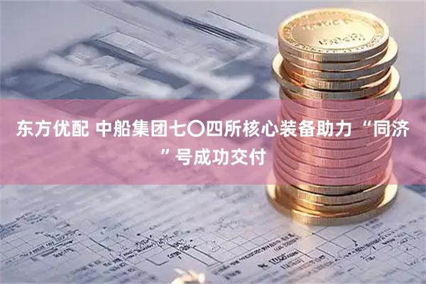 东方优配 中船集团七〇四所核心装备助力 “同济”号成功交付