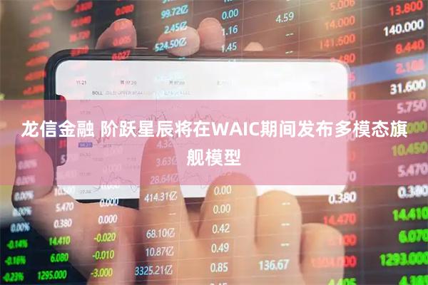 龙信金融 阶跃星辰将在WAIC期间发布多模态旗舰模型