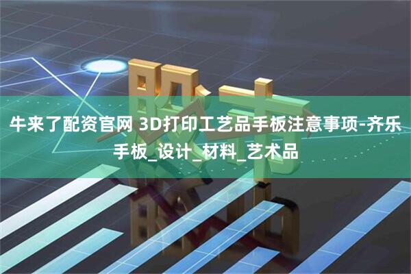 牛来了配资官网 3D打印工艺品手板注意事项-齐乐手板_设计_材料_艺术品