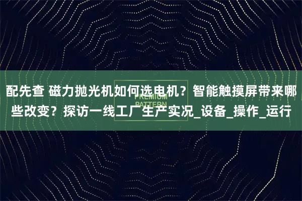 配先查 磁力抛光机如何选电机?智能触摸屏带来哪些改变?探访一线工厂生产实况_设备_操作_运行