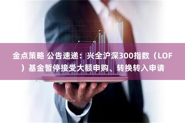 金点策略 公告速递：兴全沪深300指数（LOF）基金暂停接受大额申购、转换转入申请