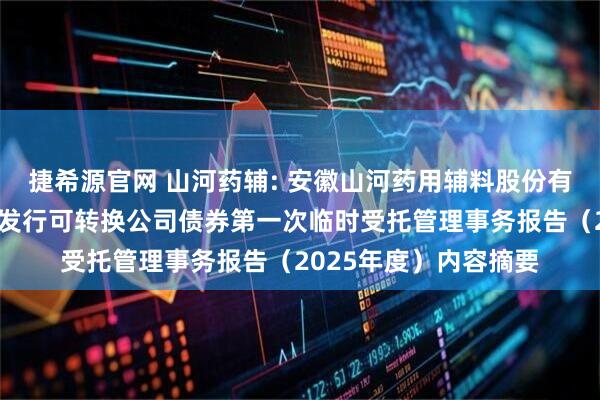 捷希源官网 山河药辅: 安徽山河药用辅料股份有限公司向不特定对象发行可转换公司债券第一次临时受托管理事务报告（2025年度）内容摘要