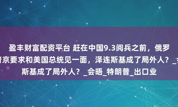 盈丰财富配资平台 赶在中国9.3阅兵之前，俄罗斯开出谈判条件，普京要求和美国总统见一面，泽连斯基成了局外人？_会晤_特朗普_出口业