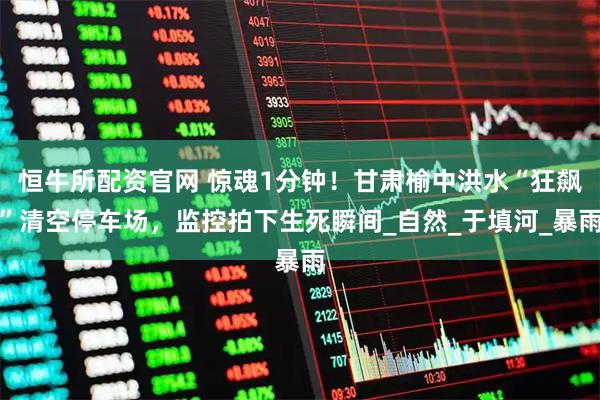 恒牛所配资官网 惊魂1分钟！甘肃榆中洪水“狂飙”清空停车场，监控拍下生死瞬间_自然_于填河_暴雨