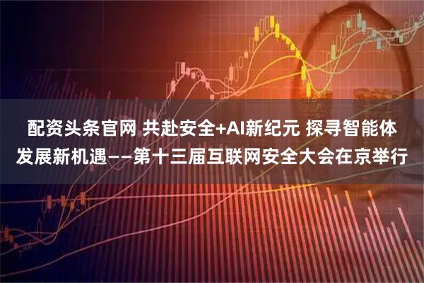 配资头条官网 共赴安全+AI新纪元 探寻智能体发展新机遇——第十三届互联网安全大会在京举行