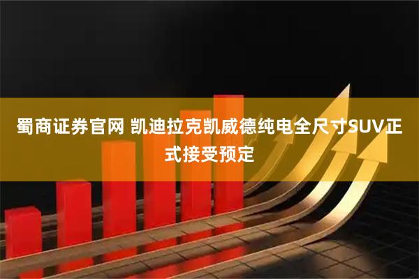 蜀商证券官网 凯迪拉克凯威德纯电全尺寸SUV正式接受预定