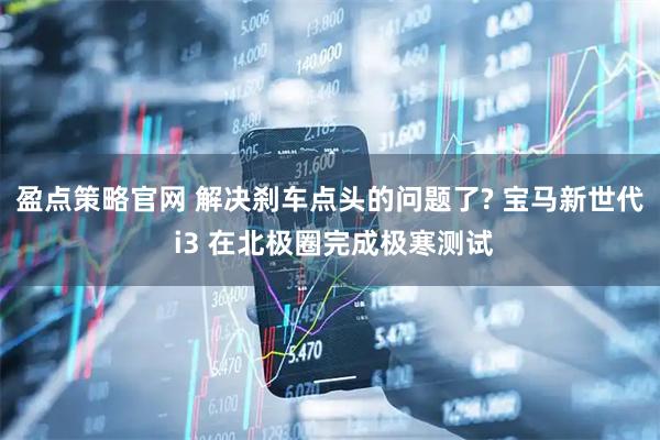 盈点策略官网 解决刹车点头的问题了? 宝马新世代 i3 在北极圈完成极寒测试