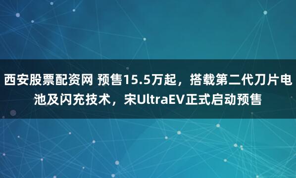 西安股票配资网 预售15.5万起，搭载第二代刀片电池及闪充技术，宋UltraEV正式启动预售