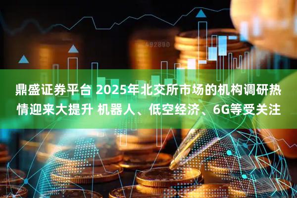 鼎盛证券平台 2025年北交所市场的机构调研热情迎来大提升 机器人、低空经济、6G等受关注